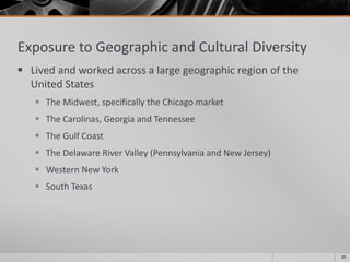 Exposure to Geographic and Cultural Diversity
 Lived and worked across a large geographic region of the
United States
 The Midwest, specifically the Chicago market
 The Carolinas, Georgia and Tennessee
 The Gulf Coast
 The Delaware River Valley (Pennsylvania and New Jersey)
 Western New York
 South Texas
20
 