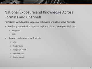 National Exposure and Knowledge Across
Formats and Channels
Familiarity with top tier supermarket chains and alternative formats
 Well acquainted with superior regional chains, examples include:
 Wegmans
 HEB
 Researched alternative formats
1. Aldi
2. Trader Joe’s
3. Target’s P-Fresh
4. Whole Foods
5. Dollar Stores
21
 
