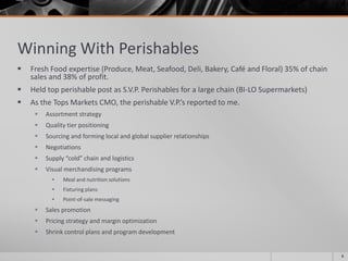 Winning With Perishables
 Fresh Food expertise (Produce, Meat, Seafood, Deli, Bakery, Café and Floral) 35% of chain
sales and 38% of profit.
 Held top perishable post as S.V.P. Perishables for a large chain (BI-LO Supermarkets)
 As the Tops Markets CMO, the perishable V.P.’s reported to me.
 Assortment strategy
 Quality tier positioning
 Sourcing and forming local and global supplier relationships
 Negotiations
 Supply “cold” chain and logistics
 Visual merchandising programs
• Meal and nutrition solutions
• Fixturing plans
• Point-of-sale messaging
 Sales promotion
 Pricing strategy and margin optimization
 Shrink control plans and program development
6
 