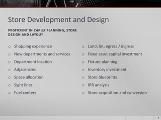 Store Development and Design
PROFICIENT IN CAP EX PLANNING, STORE
DESIGN AND LAYOUT
o Shopping experience
o New departments and services
o Department location
o Adjacencies
o Space allocation
o Sight lines
o Fuel centers
o Land, lot, egress / ingress
o Fixed asset capital investment
o Fixture planning
o Inventory investment
o Store blueprints
o IRR analysis
o Store acquisition and conversion
8
 