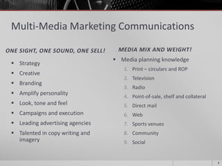 Multi-Media Marketing Communications
ONE SIGHT, ONE SOUND, ONE SELL! MEDIA MIX AND WEIGHT!
 Strategy
 Creative
 Branding
 Amplify personality
 Look, tone and feel
 Campaigns and execution
 Leading advertising agencies
 Talented in copy writing and
imagery
 Media planning knowledge
1. Print – circulars and ROP
2. Television
3. Radio
4. Point-of-sale, shelf and collateral
5. Direct mail
6. Web
7. Sports venues
8. Community
9. Social
9
 