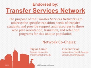 Endorsed by:
Transfer Services Network
The purpose of the Transfer Services Network is to
address the specific transition needs of transfer
students and provide support and resources to those
who plan orientation, transition, and retention
programs for this unique population.
NODA Annual Conference2016 1
Network Co-Chairs:
Taylor Kamin Vincent Prior
Auburn University University of North Georgia
trk0006@auburn.edu Vincent.prior@ung.edu
 