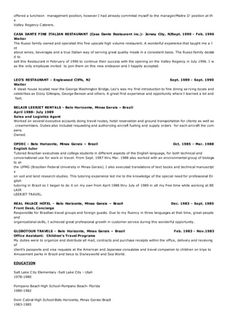offered a luncheon management position, however I had already commited myself to the manager/Maitre D’ position at th
e
Valley Regency Caterers.
CASA DANTE FINE ITALIAN RESTAURANT (Casa Dante Restaurant inc.)- Jersey City, NJSept. 1990 - Feb. 1996
Waiter
The Russo family owned and operated this fine upscale high volume restaurant. A wonderful experience that taught me a l
ot
about wines, beverages and a true Italian way of serving great quality meals in a consistent basis. The Russo family decide
d to
sell this Restaurant in February of 1996 to continue their success with the opening on the Valley Regency in July 1996. I w
as the only employee invited to join them on this new endeavor and I happily accepted.
LEO'S RESTAURANT - Englewood Cliffs, NJ Sept. 1989 - Sept. 1990
Waiter
A steak house located near the George Washington Bridge, Leo's was my first introduction to fine dining se rving locals and
celebrities as Dizzy Gillespie, George Benson and others. A great first experience and opportunity where I learned a lot and
fast.
BELAIR LEERJET RENTALS - Belo Horizonte, Minas Gerais – Brazil
April 1988- July 1989
Sales and Logistics Agent
Worked on several executive accounts doing travel routes, hotel reservation and ground transportation for clients as well as
crewmembers. Duties also included requesting and authorizing aircraft fueling and supply orders for each aircraft the com
pany
Owned.
OPDEC - Belo Horizonte, Minas Gerais – Brazil Oct. 1985 - Mar. 1988
English tutor
Tutored Brazilian executives and college students in different aspects of the English language, for both technical and
conversational use for work or travel. From Sept. 1987 thru Mar. 1988 also worked with an environmental group of biologis
ts at
the UFMG (Brazilian Federal University in Minas Gerais). I also executed translations of text books and technical manuscript
s
on soil and land research studies. This tutoring experience led me to the knowledge of the special need for professional En
glish
tutoring in Brazil so I began to do it on my own from April 1988 thru July of 1989 in all my free time while working at BE
LAIR
LEERJET TRAVEL.
REAL PALACE HOTEL - Belo Horizonte, Minas Gerais – Brazil Dec. 1983 - Sept. 1985
Front Desk, Concierge
Responsible for Brazilian travel groups and foreign guests. Due to my fluency in three languages at that time, great people
and
organizational skills, I achieved great professional growth in customer service during this wonderful opportunity.
GLOBOTOUR TRAVELS - Belo Horizonte, Minas Gerais – Brazil Feb. 1983 - Nov.1983
Office Assistant: Children’s Travel Programs
My duties were to organize and distribute all mail, contracts and purchase receipts within the office, delivery and receiving
of
client’s passports and visa requests at the American and Japanese consulates and travel companion to children on trips to
Amusement parks in Brazil and twice to Disneyworld and Sea World.
EDUCATION
Salt Lake City Elementary -Salt Lake City - Utah
1978-1980
Pompano Beach High School-Pompano Beach- Florida
1980-1982
Dom Cabral High School-Belo Horizonte, Minas Gerais-Brazil
1983-1985
 