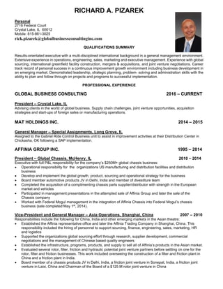 RICHARD A. PIZAREK
Personal
2716 Federal Court
Crystal Lake, IL 60012
Mobile: 815-861-3025
rick.pizarek@globalbusinessconsultinginc.com
QUALIFICATIONS SUMMARY
Results-orientated executive with a multi-disciplined international background in a general management environment.
Extensive experience in operations, engineering, sales, marketing and executive management. Experience with global
sourcing, international greenfield facility construction, mergers & acquisitions, and joint venture negotiations. Career
track record of personal success in a continuous improvement growth environment including business development in
an emerging market. Demonstrated leadership, strategic planning, problem- solving and administration skills with the
ability to plan and follow through on projects and programs to successful implementation.
PROFESSIONAL EXPERIENCE
GLOBAL BUSINESS CONSULTING 2016 – CURRENT
President – Crystal Lake, IL
Advising clients in the world of global business. Supply chain challenges, joint venture opportunities, acquisition
strategies and start-ups of foreign sales or manufacturing operations.
MAT HOLDINGS INC. 2014 – 2015
General Manager – Special Assignments, Long Grove, IL
Assigned to the Gabriel Ride Control Business unit to assist in improvement activities at their Distribution Center in
Chickasha, OK following a SAP implementation.
AFFINIA GROUP INC. 1995 – 2014
President – Global Chassis, McHenry, IL 2010 – 2014
Executive with full P&L responsibility for the company’s $250M+ global chassis business:
 Operational responsibility for the organizations US manufacturing and distribution facilities and distribution
business
 Develop and implement the global growth, product, sourcing and operational strategy for the business
 Board member automotive products JV in Delhi, India and member of divestiture team
 Completed the acquisition of a complimenting chassis parts supplier/distributor with strength in the European
market and vehicles
 Participated in management presentations in the attempted sale of Affinia Group and later the sale of the
Chassis company
 Worked with Federal Mogul management in the integration of Affinia Chassis into Federal Mogul’s chassis
business (sale completed May 1st
, 2014).
Vice-President and General Manager – Asia Operations, Shanghai, China 2007 – 2010
Responsibilities include the following for China, India and other emerging markets in the Asian theatre:
 Established the Affinia representative office and later the Affinia Trading Company in Shanghai, China. This
responsibility included the hiring of personnel to support sourcing, finance, engineering, sales, marketing, HR
and logistics
 Supported the organizations global sourcing effort through research, supplier development, commercial
negotiations and the management of Chinese based quality engineers
 Established the infrastructure, programs, products, and supply to sell all of Affinia’s products in the Asian market.
 Evaluated several rotor, filter, friction and hydraulic potential joint venture partners before settling on one for the
rotor, filter and friction businesses. This work included overseeing the construction of a filter and friction plant in
China and a friction plant in India.
 Board member of a chassis products JV in Delhi, India, a friction joint venture in Sonepat, India, a friction joint
venture in Laixi, China and Chairman of the Board of a $125 M rotor joint venture in China
 