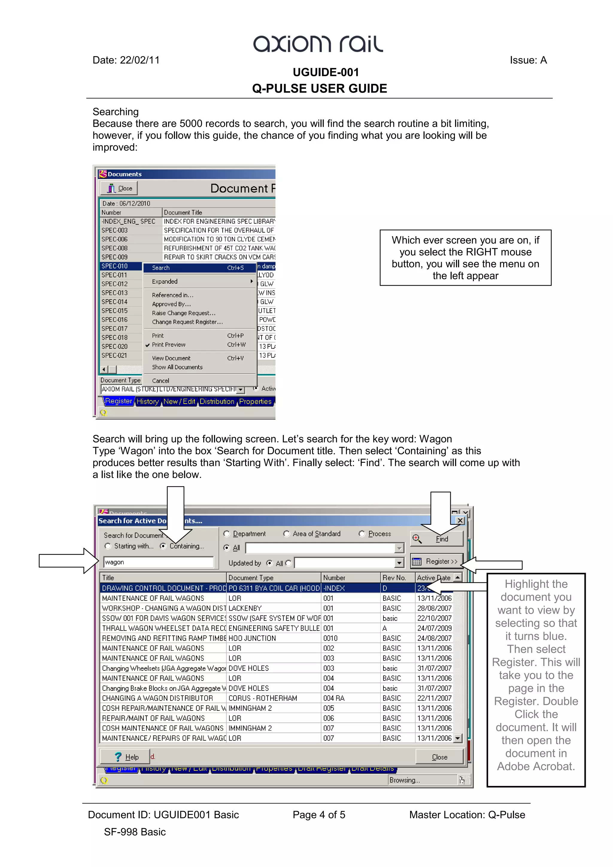 Date: 22/02/11 Issue: A
UGUIDE-001
Q-PULSE USER GUIDE
Document ID: UGUIDE001 Basic Page 4 of 5 Master Location: Q-Pulse
SF-998 Basic
Searching
Because there are 5000 records to search, you will find the search routine a bit limiting,
however, if you follow this guide, the chance of you finding what you are looking will be
improved:
Search will bring up the following screen. Let’s search for the key word: Wagon
Type ‘Wagon’ into the box ‘Search for Document title. Then select ‘Containing’ as this
produces better results than ‘Starting With’. Finally select: ‘Find’. The search will come up with
a list like the one below.
Which ever screen you are on, if
you select the RIGHT mouse
button, you will see the menu on
the left appear
Highlight the
document you
want to view by
selecting so that
it turns blue.
Then select
Register. This will
take you to the
page in the
Register. Double
Click the
document. It will
then open the
document in
Adobe Acrobat.
 