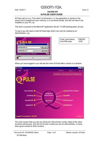 Date: 22/02/11 Issue: A
UGUIDE-001
Q-PULSE USER GUIDE
Document ID: UGUIDE001 Basic Page 1 of 5 Master Location: Q-Pulse
SF-998 Basic
Q-Pulse will run in a ‘Thin-client’ environment, i.e. the application is stored on the
server and is loaded into your memory, it is not stored locally, and will not have to be
installed on your PC, as.
The short cut points to the Marcroft ‘Application Server’: E:QPulse4qpulse4_32.exe.
To log in you will need a valid Q-Pulse login which can only be created by an
Administrator. e.g.
When you have logged in you will see the main Q-Pulse Menu screen in a window:
The main screen that you will use will be the ‘Documents’ screen. Most of the other
functions will be grey, and will not function unless you are an administrator, or have
been given access to other screens.
Enter User Name: FREDW
And PIN code: 1234
 