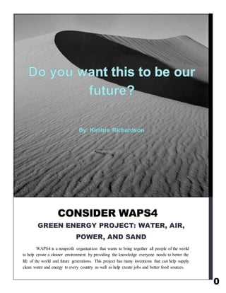 0
WAPS4 is a nonprofit organization that wants to bring together all people of the world
to help create a cleaner environment by providing the knowledge everyone needs to better the
life of the world and future generations. This project has many inventions that can help supply
clean water and energy to every country as well as help create jobs and better food sources.
CONSIDER WAPS4
GREEN ENERGY PROJECT: WATER, AIR,
POWER, AND SAND
 