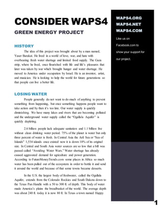 1
CONSIDER WAPS4
GREEN ENERGY PROJECT
HISTORY
The idea of this project was brought about by a man named,
Yaser Barakat. He lived in a world of love, war, and hate with
overbearing fresh water shortage and limited food supply. The Gaza
strip, where he lived, once flourished with life and life’s pleasures that
later was taken by war which brought hunger and water shortage. He
moved to America under occupation by Israel. He is an inventor, artist,
and musician. He is looking to help the world for future generations so
that people can live a better life.
LOSING WATER
People generally do not want to do much of anything to prevent
something from happening, but once something happens people want to
take action and by then it’s too late. Our water supply is quickly
diminishing. We have many lakes and rivers that are becoming polluted
and the underground water supply called the “Ogallala Aquifer” is
quickly depleting.
2.6 billion people lack adequate sanitation and 1.1 billion live
without clean drinking water period. 75% of the planet is water but only
three percent of water is fresh. In Central Asia the Aril Sea or “Sea of
Islands” 1,534 islands once existed now it is down 10% of its original
size. In Central and South Asia water sources are so low that a bill was
passed called “Avoiding Water Wars.” Water shortage has already
caused aggravated demand for agriculture and power generation.
According to FutureMoneyTrends.com some places in Africa so much
water has been pulled out of the ecosystem in order to bottle it and send
it around the world and because of that some towns became desserts.
In the U.S. the largest body of freshwater, called the Ogallala
Aquifer, extends from the Colorado Rockies and South Dakota down to
the Texas Pan Handle with a 50 to 300 ft. of depth. This body of water
made America’s plains the breadbasket of the world. The average depth
was about 240 ft. today it is now 80 ft. In Texas a town named Happy
WAPS4.ORG
WAPS4.NET
WAPS4.COM
Like us on
Facebook.com to
show your support for
our project.
 