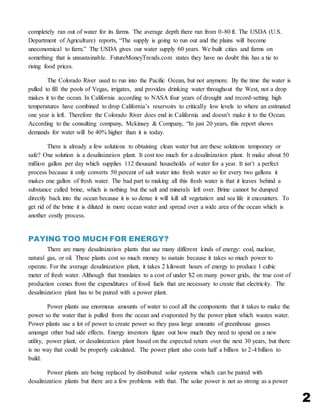 2
completely ran out of water for its farms. The average depth there ran from 0-80 ft. The USDA (U.S.
Department of Agriculture) reports, “The supply is going to run out and the plains will become
uneconomical to farm.” The USDA gives our water supply 60 years. We built cities and farms on
something that is unsustainable. FutureMoneyTrends.com states they have no doubt this has a tie to
rising food prices.
The Colorado River used to run into the Pacific Ocean, but not anymore. By the time the water is
pulled to fill the pools of Vegas, irrigates, and provides drinking water throughout the West, not a drop
makes it to the ocean. In California according to NASA four years of drought and record-setting high
temperatures have combined to drop California’s reservoirs to critically low levels to where an estimated
one year is left. Therefore the Colorado River does end in California and doesn’t make it to the Ocean.
According to the consulting company, Mckinsey & Company, “In just 20 years, this report shows
demands for water will be 40% higher than it is today.
There is already a few solutions to obtaining clean water but are these solutions temporary or
safe? One solution is a desalinization plant. It cost too much for a desalinization plant. It make about 50
million gallon per day which supplies 112 thousand households of water for a year. It isn’t a perfect
process because it only converts 50 percent of salt water into fresh water so for every two gallons it
makes one gallon of fresh water. The bad part to making all this fresh water is that it leaves behind a
substance called brine, which is nothing but the salt and minerals left over. Brine cannot be dumped
directly back into the ocean because it is so dense it will kill all vegetation and sea life it encounters. To
get rid of the brine it is diluted in more ocean water and spread over a wide area of the ocean which is
another costly process.
PAYING TOO MUCH FOR ENERGY?
There are many desalinization plants that use many different kinds of energy: coal, nuclear,
natural gas, or oil. These plants cost so much money to sustain because it takes so much power to
operate. For the average desalinization plant, it takes 2 kilowatt hours of energy to produce 1 cubic
meter of fresh water. Although that translates to a cost of under $2 on many power grids, the true cost of
production comes from the expenditures of fossil fuels that are necessary to create that electricity. The
desalinization plant has to be paired with a power plant.
Power plants use enormous amounts of water to cool all the components that it takes to make the
power so the water that is pulled from the ocean and evaporated by the power plant which wastes water.
Power plants use a lot of power to create power so they pass large amounts of greenhouse gasses
amongst other bad side effects. Energy investors figure out how much they need to spend on a new
utility, power plant, or desalinization plant based on the expected return over the next 30 years, but there
is no way that could be properly calculated. The power plant also costs half a billion to 2-4 billion to
build.
Power plants are being replaced by distributed solar systems which can be paired with
desalinization plants but there are a few problems with that. The solar power is not as strong as a power
 