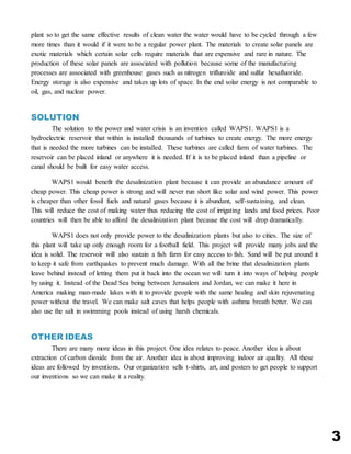 3
plant so to get the same effective results of clean water the water would have to be cycled through a few
more times than it would if it were to be a regular power plant. The materials to create solar panels are
exotic materials which certain solar cells require materials that are expensive and rare in nature. The
production of these solar panels are associated with pollution because some of the manufacturing
processes are associated with greenhouse gases such as nitrogen trifluroide and sulfur hexafluoride.
Energy storage is also expensive and takes up lots of space. In the end solar energy is not comparable to
oil, gas, and nuclear power.
SOLUTION
The solution to the power and water crisis is an invention called WAPS1. WAPS1 is a
hydroelectric reservoir that within is installed thousands of turbines to create energy. The more energy
that is needed the more turbines can be installed. These turbines are called farm of water turbines. The
reservoir can be placed inland or anywhere it is needed. If it is to be placed inland than a pipeline or
canal should be built for easy water access.
WAPS1 would benefit the desalinization plant because it can provide an abundance amount of
cheap power. This cheap power is strong and will never run short like solar and wind power. This power
is cheaper than other fossil fuels and natural gases because it is abundant, self-sustaining, and clean.
This will reduce the cost of making water thus reducing the cost of irrigating lands and food prices. Poor
countries will then be able to afford the desalinization plant because the cost will drop dramatically.
WAPS1 does not only provide power to the desalinization plants but also to cities. The size of
this plant will take up only enough room for a football field. This project will provide many jobs and the
idea is solid. The reservoir will also sustain a fish farm for easy access to fish. Sand will be put around it
to keep it safe from earthquakes to prevent much damage. With all the brine that desalinization plants
leave behind instead of letting them put it back into the ocean we will turn it into ways of helping people
by using it. Instead of the Dead Sea being between Jerusalem and Jordan, we can make it here in
America making man-made lakes with it to provide people with the same healing and skin rejuvenating
power without the travel. We can make salt caves that helps people with asthma breath better. We can
also use the salt in swimming pools instead of using harsh chemicals.
OTHER IDEAS
There are many more ideas in this project. One idea relates to peace. Another idea is about
extraction of carbon dioxide from the air. Another idea is about improving indoor air quality. All these
ideas are followed by inventions. Our organization sells t-shirts, art, and posters to get people to support
our inventions so we can make it a reality.
 