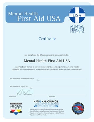 Certificate
has completed the 8-hour course and is now certified in
Mental Health First Aid USA
And has been trained to provide initial help to people experiencing mental health
problems such as depression, anxiety disorders, psychosis and substance use disorders.
Mental Health First Aid USA is coordinated by the National
Council for Community Behavioral Healthcare, the Maryland
Department of Health and Mental Hygiene, and the Missouri
Department of Mental Health.
Mental Health
First Aid USA
Date
Date
InstructorInstructor
This certification expires on:
This certification became effective on:
Mary E. Smith
June 7th, 2016
June 6th, 2019
David E. Duerr, MS, CEAP
 