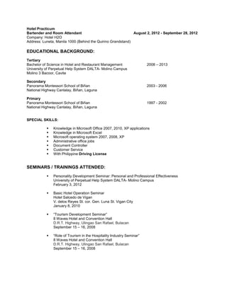 Hotel Practicum
Bartender and Room Attendant August 2, 2012 - September 28, 2012
Company: Hotel H2O
Address: Luneta, Manila 1000 (Behind the Quirino Grandstand)
EDUCATIONAL BACKGROUND:
Tertiary
Bachelor of Science in Hotel and Restaurant Management 2008 – 2013
University of Perpetual Help System DALTA- Molino Campus
Molino 3 Bacoor, Cavite
Secondary
Panorama Montessori School of Biñan 2003 - 2006
National Highway Canlalay, Biñan, Laguna
Primary
Panorama Montessori School of Biñan 1997 - 2002
National Highway Canlalay, Biñan, Laguna
SPECIAL SKILLS:
 Knowledge in Microsoft Office 2007, 2010, XP applications
 Knowledge in Microsoft Excel
 Microsoft operating system 2007, 2008, XP
 Administrative office jobs
 Document Controller
 Customer Service
 With Philippine Driving License
SEMINARS / TRAININGS ATTENDED:
 Personality Development Seminar: Personal and Professional Effectiveness
University of Perpetual Help System DALTA- Molino Campus
February 3, 2012
 Basic Hotel Operation Seminar
Hotel Salcedo de Vigan
V. delos Reyes St. cor. Gen. Luna St. Vigan City
January 8, 2010
 “Tourism Development Seminar”
8 Waves Hotel and Convention Hall
D.R.T. Highway, Ulingao San Rafael, Bulacan
September 15 – 16, 2008
 “Role of Tourism in the Hospitality Industry Seminar”
8 Waves Hotel and Convention Hall
D.R.T. Highway, Ulingao San Rafael, Bulacan
September 15 – 16, 2008
 