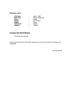 PERSONAL DATA:
Birth Date : April 4, 1990
Birth Place : Manila, Philippines
Status : Single
Height : 5 ft. 4inches
Weight : 56 kg
Citizenship : Filipino
Religion : Catholic
CHARACTER REFERENCE:
Furnished upon request.
I hereby certify that all the information stated above is true and correct to the best of my
knowledge.
Ace Yap Alkuino
 