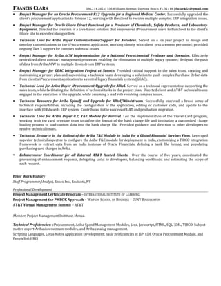 FRANCIS CLARK 386.214.2821| 336 Williams Avenue, Daytona Beach, FL 32118 | fsclark54@gmail.com
 Project Manager for an Oracle Procurement R12 Upgrade for a Regional Medical Center. Successfully upgraded the
client’s procurement application to Release 12, working with the client to resolve multiple complex ERP integration issues.
 Project Manager for Oracle iStore Direct Punchout for a Producer of Chemicals, Safety Products, and Laboratory
Equipment. Directed the creation of a Java-based solution that empowered iProcurement users to Punchout to the client’s
iStore site to execute catalog orders.
 Technical Lead for Ariba Buyer Customizations/Support for Autodesk. Served on a six year project to design and
develop customizations to the iProcurement application, working closely with client procurement personnel; provided
ongoing Tier 3 support for complex technical issues.
 Project Manager for Ariba ACW Implementation for a National Petrochemical Producer and Operator. Effectively
centralized client contract management processes, enabling the elimination of multiple legacy systems; designed the push
of data from Ariba ACW to multiple downstream ERP systems.
 Project Manager for GEAC Integration Project at Sunoco. Provided critical support to the sales team, creating and
maintaining a project plan and supervising a technical team developing a solution to push complex Purchase Order data
from client’s iProcurement application to a central legacy financials system (GEAC).
 Technical Lead for Ariba Buyer iProcurement Upgrade for Alltel. Served as a technical representative supporting the
sales team, while facilitating the definition of technical tasks in the project plan. Directed client and AT&T technical teams
engaged in the execution of the upgrade, while assuming a lead role resolving complex issues.
 Technical Resource for Ariba Spinoff and Upgrade for Alltel/Windstream. Successfully executed a broad array of
technical responsibilities, including the configuration of the application, editing of customer code, and update to the
interface with JD Edwards ERP system. Contributed to the success of UAT and production migration.
 Technical Lead for Ariba Buyer 8.2, T&E Module for Parexel. Led the implementation of the Travel Card program,
working with the card provider team to define the format of the bank charge file and instituting a customized charge
loading process to load custom data into the bank charge file. Provided guidance and direction to other developers to
resolve technical issues.
 Technical Resource in the Rollout of the Ariba T&E Module to India for a Global Financial Services Firm. Leveraged
superior technical expertise to configure the Aribe T&E module for deployment in India, customizing a TIBCO integration
framework to extract data from an India instance of Oracle Financials, defining a bank file format, and populating
purchasing card charges in Ariba.
 Enhancement Coordinator for all External AT&T Hosted Clients. Over the course of five years, coordinated the
processing of enhancement requests, delegating tasks to developers, balancing workloads, and estimating the scope of
each request.
Prior Work History
Staff Programmer/Analyst, Ensco Inc., Endicott, NY
Professional Development
Project Management Certificate Program – INTERNATIONAL INSTITUTE OF LEARNING
Project Management the PMBOK Approach - WATSON SCHOOL OF BUSINESS – SUNY BINGHAMTON
AT&T Virtual Management Summit – AT&T
Member, Project Management Institute, Mensa.
Technical Proficiencies: eProcurement, Ariba Spend Management Modules, Java, Javascript, HTML, SQL, XML, TIBCO. Subject
matter expert Ariba downstream modules, and Ariba catalog management.
Scripting Languages, Lotus Notes Application Development; basic proficiencies in JSP, EDI, Oracle Procurement Module, and
PeopleSoft HRIS
 
