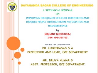 DAYANANDA SAGAR COLLEGE OF ENGINEERING
A TECHNICAL SEMINAR
ON
IMPROVINGTHE QUALITYOF LIFE OF DEPENDENTSAND
DISABLED PEOPLE THROUGHHOME AUTOMATIONAND
TELEASSIISTANCE
by
NISHANT SHRISTIRAJ
USN: 1DS12EC722
UNDER THE GUIDANCE OF
DR. HARIPRASAD S A
PROFESSOR AND HEAD, ECE DEPARTMENT
MR. DRUVA KUMAR S
ASST. PROFESSOR, ECE DEPARTMENT
 