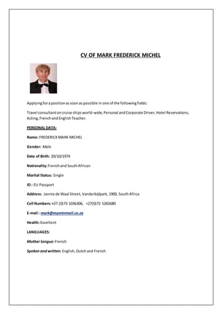 CV OF MARK FREDERICK MICHEL
Applyingforapositionassoonas possible in one of the followingfields:
Travel consultantoncruise shipsworld-wide,Personal andCorporate Driver, Hotel Reservations,
Acting,FrenchandEnglishTeacher.
PERSONAL DATA:
Name: FREDERICKMARK MICHEL
Gender: Male
Date of Birth: 20/10/1974
Nationality:Frenchand SouthAfrican
Marital Status: Single
ID : EU Passport
Address: Jannie de Waal Street, Vanderbijlpark,1900, SouthAfrica
Cell Numbers:+27 (0)73 1036306, +27(0)72 5265680
E-mail : mark@mymtnmail.co.za
Health: Excellent
LANGUAGES:
Mother tongue: French
Spoken and written: English,Dutchand French
 