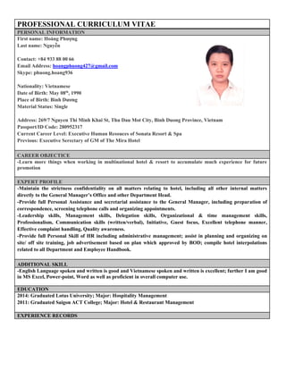PROFESSIONAL CURRICULUM VITAE
PERSONAL INFORMATION
First name: Hoàng Phượng
Last name: Nguyễn
Contact: +84 933 88 00 66
Email Address: hoangphuong427@gmail.com
Skype: phuong.hoang936
Nationality: Vietnamese
Date of Birth: May 08th
, 1990
Place of Birth: Bình Dương
Material Status: Single
Address: 269/7 Nguyen Thi Minh Khai St, Thu Dau Mot City, Binh Duong Province, Vietnam
Passport/ID Code: 280952317
Current Career Level: Executive Human Resouces of Sonata Resort & Spa
Previous: Executive Serectary of GM of The Mira Hotel
CAREER OBJECTICE
-Learn more things when working in multinational hotel & resort to accumulate much experience for future
promotion
EXPERT PROFILE
-Maintain the strictness confidentiality on all matters relating to hotel, including all other internal matters
directly to the General Manager’s Office and other Department Head.
-Provide full Personal Assistance and secretarial assistance to the General Manager, including preparation of
correspondence, screening telephone calls and organizing appointments.
-Leadership skills, Management skills, Delegation skills, Organizational & time management skills,
Professionalism, Communication skills (written/verbal), Initiative, Guest focus, Excellent telephone manner,
Effective complaint handling, Quality awareness.
-Provide full Personal Skill of HR including administrative management; assist in planning and organizing on
site/ off site training, job advertisement based on plan which approved by BOD; compile hotel interpolations
related to all Department and Employee Handbook.
ADDITIONAL SKILL
-English Language spoken and written is good and Vietnamese spoken and written is excellent; further I am good
in MS Excel, Power-point, Word as well as proficient in overall computer use.
EDUCATION
2014: Graduated Lotus University; Major: Hospitality Management
2011: Graduated Saigon ACT College; Major: Hotel & Restaurant Management
EXPERIENCE RECORDS
 