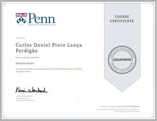 EDUCA
T
ION FOR EVE
R
YONE
CO
U
R
S
E
C E R T I F
I
C
A
TE
COURSE
CERTIFICATE
08/28/2016
Carlos Daniel Pinto Lança
Perdigão
Gamification
an online non-credit course authorized by University of Pennsylvania and offered
through Coursera
has successfully completed
Professor Kevin Werbach
The Wharton School
University of Pennsylvania
Verify at coursera.org/verify/PHVVE8668KMV
Coursera has confirmed the identity of this individual and
their participation in the course.
 