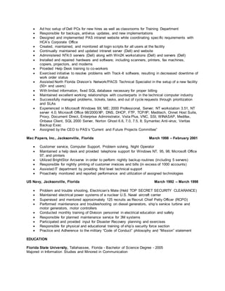  Ad hoc setup of Dell PCs for new hires as well as classrooms for Training Department
 Responsible for backups, antivirus updates, and new implementations
 Designed and implemented PAS intranet website while coordinating specific requirements with
HCA’s Corporate Office
 Created, maintained, and monitored all login scripts for all users at the facility
 Continually maintained and updated intranet server (Dell) and website
 Administered NT4.0 servers (Dell) along with Win2K workstations (Dell) and servers (Dell)
 Installed and repaired hardware and software; including scanners, printers, fax machines,
copiers, projectors, and modems
 Provided Help Desk training to co-workers
 Exercised initiative to resolve problems with Track-It software, resulting in decreased downtime of
work order status
 Assisted North Florida Division’s Network/PACS Technical Specialist in the setup of a new facility
(50+ end users)
 With limited information, fixed SQL database necessary for proper billing
 Maintained excellent working relationships with counterparts in the technical computer industry
 Successfully managed problems, tickets, tasks, and out of cycle requests through prioritization
and SLAs
 Experienced in Microsoft Windows 9X; ME; 2000 Professional, Server; NT workstation 3.51, NT
server 4.0; Microsoft Office 98/2000/XP; DNS, DHCP, FTP, TCP/IP; Meditech, Onnet Host Suite,
Proxy, Document Direct, Enterprise Administrator, Vista Plus, VNC, SSI, WINASAP, Medifax,
Onbase Client, SQL 2000 Server, Norton Ghost 6.6, 7.0, 7.5, 8; Symantec Anti-virus; Veritas
Backup Exec
 Assigned by the CEO to PAS’s “Current and Future Projects Committee”
Mac Papers, Inc., Jacksonville, Florida March 1998 – February 2001
 Customer service, Computer Support, Problem solving, Night Operator
 Maintained a help desk and provided telephone support for Windows NT, 95, 98; Microsoft Office
97; and printers
 Utilized BrightStor Arcserve in order to perform nightly backup routines (including 5 servers)
 Responsible for nightly printing of customer invoices and bills (in excess of 1000 accounts)
 Assisted IT department by providing first level technical support
 Proactively monitored and reported performance and utilization of assigned technologies
US Navy, Jacksonville, Florida March 1992 – March 1998
 Problem and trouble shooting, Electrician’s Mate (Held TOP SECRET SECURITY CLEARANCE)
 Maintained electrical power systems of a nuclear U.S. Naval aircraft carrier
 Supervised and mentored approximately 125 recruits as Recruit Chief Petty Officer (RCPO)
 Performed maintenance and troubleshooting on diesel generators, ship’s service turbine and
motor generators, motor controllers
 Conducted monthly training of Division personnel in electrical education and safety
 Responsible for planned maintenance service for 3M systems
 Participated and provided input for Disaster Recovery planning and exercises
 Responsible for physical and educational training of ship’s security force section
 Practice and Adherence to the military “Code of Conduct” philosophy and “Mission” statement
EDUCATION
Florida State University, Tallahassee, Florida - Bachelor of Science Degree - 2005
Majored in Information Studies and Minored in Communication
 