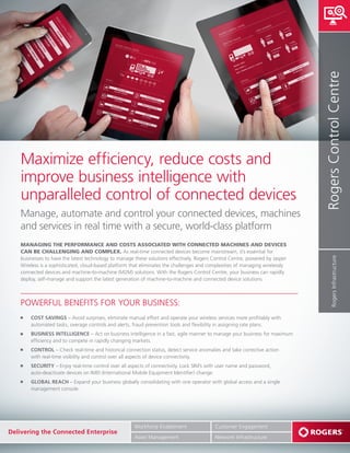 Maximize efficiency, reduce costs and
improve business intelligence with
unparalleled control of connected devices
Manage, automate and control your connected devices, machines
and services in real time with a secure, world-class platform
MANAGING THE PERFORMANCE AND COSTS ASSOCIATED WITH CONNECTED MACHINES AND DEVICES
CAN BE CHALLENGING AND COMPLEX. As real-time connected devices become mainstream, it’s essential for
businesses to have the latest technology to manage these solutions effectively. Rogers Control Centre, powered by Jasper
Wireless is a sophisticated, cloud-based platform that eliminates the challenges and complexities of managing wirelessly
connected devices and machine-to-machine (M2M) solutions. With the Rogers Control Centre, your business can rapidly
deploy, self-manage and support the latest generation of machine-to-machine and connected device solutions.
RogersControlCentreRogersInfrastructure
POWERFUL BENEFITS FOR YOUR BUSINESS:
COST SAVINGS – Avoid surprises, eliminate manual effort and operate your wireless services more profitably with
automated tasks, overage controls and alerts, fraud prevention tools and flexibility in assigning rate plans.
BUSINESS INTELLIGENCE – Act on business intelligence in a fast, agile manner to manage your business for maximum
efficiency and to compete in rapidly changing markets.
CONTROL – Check real-time and historical connection status, detect service anomalies and take corrective action
with real-time visibility and control over all aspects of device connectivity.
SECURITY – Enjoy real-time control over all aspects of connectivity. Lock SIM’s with user name and password,
auto-deactivate devices on IMEI (International Mobile Equipment Identifier) change.
GLOBAL REACH – Expand your business globally consolidating with one operator with global access and a single
management console.
Customer Engagement
Network Infrastructure
Delivering the Connected Enterprise
Workforce Enablement
Asset Management
 