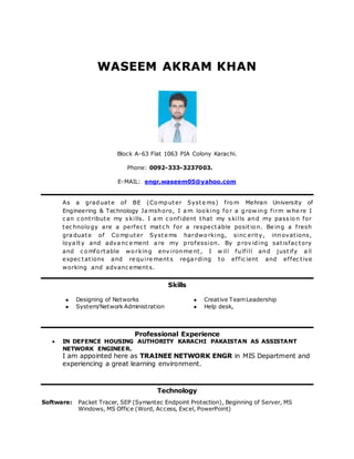 WWAASSEEEEMM AAKKRRAAMM KKHHAANN
Block A-63 Flat 1063 PIA Colony Karachi.
Phone: 0092-333-3237003.
E-MAIL: engr.waseem05@yahoo.com
As a graduate of BE (Co mputer Syste ms) fro m Mehran University of
Engineering & Technology Ja mshoro, I a m loo king fo r a grow ing firm w he re I
c an c ontribute my s kills. I a m c onfident that my s kills and my pass io n for
tec hnolo gy are a perfec t matc h for a respectable positio n. Be ing a fresh
gra duate of Co mputer Syste ms hardwo rking, sinc erity, innovations,
loya lty and adva nc e ment a re my profession. By prov iding satisfac tory
and c o mfo rtable wo rking env ironme nt, I w ill fulfill and justify a ll
expec tations and re quire ments rega rding to effic ient and effec tive
working and advanc ements.
Skills
 Designing of Networks
 System/Network Administration
 Creative TeamLeadership
 Help desk,
Professional Experience
 IN DEFENCE HOUSING AUTHORITY KARACHI PAKAISTAN AS ASSISTANT
NETWORK ENGINEER.
I am appointed here as TRAINEE NETWORK ENGR in MIS Department and
experiencing a great learning environment.
Technology
Software: Packet Tracer, SEP (Symantec Endpoint Protection), Beginning of Server, MS
Windows, MS Office (Word, Access, Excel, PowerPoint)
 
