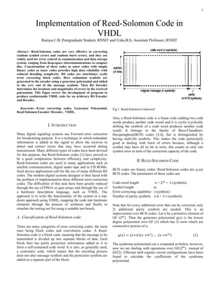 1
Abstract—Reed-Solomon codes are very effective in correcting
random symbol errors and random burst errors, and they are
widely used for error control in communication and data storage
system, ranging from deep-space telecommunications to compact
disc. Concatenation of these codes as outer codes with simple
binary codes as inner codes provides high data reliability with
reduced decoding complexity. RS codes are non-binary cyclic
error correcting block codes. Here redundant symbols are
generated in the encoder using a generator polynomial and added
to the very end of the message symbols. Then RS Decoder
determines the locations and magnitudes of errors in the received
polynomial. This Paper covers the development of program to
produce synthesizable VHDL code for an arbitrary RS Encoder
and Decoder.
Keywords—Error correcting codes, Generator Polynomial,
Reed-Solomon Encoder/ Decoder, VHDL.
I. INTRODUCTION
Many digital signaling systems use Forward error correction
for broadcasting purpose. It is a technique in which redundant
information is added to the signal to allow the receiver to
detect and correct errors that may have occurred during
transmission. Many different types of codes have been devised
for this purpose, but Reed-Solomon codes [1] have proved to
be a good compromise between efficiency and complexity.
Reed-Solomon codes are used in many applications such as
satellite communication, digital audio tape and in CD ROMs.
Such device applications call for the use of many different RS
codes. The modern digital systems designer is then faced with
the problem of implementation these different error-correction
codes. The difficulties of this task have been greatly reduced
through the use of FPGA or gate arrays and through the use of
a hardware description language, such as VHDL. The
approach is to write the functionality of the system in a top-
down approach using VDHL, mapping the code into hardware
elements through the process of synthesis and finally to
simulate the resting net list using a suitable test bench.
A. Classification of Reed-Solomon code:
There are many categories of error correcting codes, the main
ones being block codes and convolution codes. A Reed-
Solomon code is a block code, meaning that the message to be
transmitted is divided up into separate blocks of data. Each
block then has parity protection information added to it to
form a self-contained code word. It is also, as generally used,
a systematic code, which means that the encoding process
does not alter massage symbols and the protection symbols are
added as a separate part of the block.
Fig 1. Reed-Solomon Codeword
Also, a Reed-Solomon code is a linear code (adding two code
words produce another code word) and it is cyclic (cyclically
shifting the symbols of a code word produces another code
word). It belongs to the family of Bose-Chaudhuri-
Hocquenghem(BCH) codes [3,4], but is distinguished by
having multi-bit symbols. This makes the code particularly
good at dealing with burst of errors because, although a
symbol may have all its bit in error, this counts as only one
symbol error in term of the correction capacity of the code.
II. REED-SOLOMON CODE
BCH codes are binary codes. Reed-Solomon codes are q-ary
BCH codes. The parameters of these codes are:
Code-word length: n = 2 𝑚
− 1 (symbols)
Symbol length: m
Error-correcting capability: t (symbols)
Number of parity symbols: n-k = 2-t (symbols)
Note that for every additional error that can be corrected, only
2t additional parity symbols are needed. This is an
improvement over BCH codes. Let α be a primitive element of
GF (2 𝑚
). Then the generator polynomial g(x) is the lowest
degree polynomial over GF (2) which has 2t roots which are
consecutive powers of α.
𝑔(𝑥) = (𝑥+∝)(𝑥 +∝2) … . (𝑥 +∝2𝑡) (1)
The syndrome polynomial can e computed as before, however,
now we are dealing with operations over GF(2 𝑚
) instead of
GF(2). Efficient shift register circuit configurations have been
found to calculate the coefficients of the syndrome
polynomial.
Implementation of Reed-Solomon Code in
VHDL
Ramya.C.B, Postgraduate Student, RNSIT and Usha.B.S, Assistant Professor, RNSIT
 