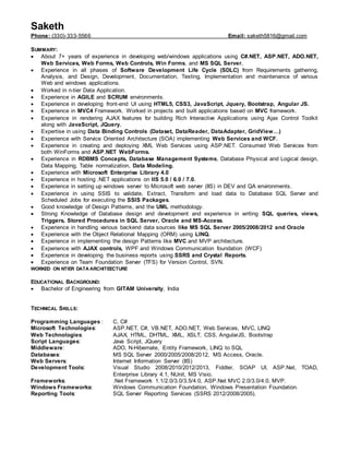 Saketh
Phone: (330)-333-5566 Email: saketh5816@gmail.com
SUMMARY:
 About 7+ years of experience in developing web/windows applications using C#.NET, ASP.NET, ADO.NET,
Web Services, Web Forms, Web Controls, Win Forms, and MS SQL Server.
 Experience in all phases of Software Development Life Cycle (SDLC) from Requirements gathering,
Analysis, and Design, Development, Documentation, Testing, Implementation and maintenance of various
Web and windows applications.
 Worked in n-tier Data Application.
 Experience in AGILE and SCRUM environments.
 Experience in developing front-end UI using HTML5, CSS3, JavaScript, Jquery, Bootstrap, Angular JS.
 Experience in MVC4 Framework. Worked in projects and built applications based on MVC framework.
 Experience in rendering AJAX features for building Rich Interactive Applications using Ajax Control Toolkit
along with JavaScript, JQuery.
 Expertise in using Data Binding Controls (Dataset, DataReader, DataAdapter, GridView…)
 Experience with Service Oriented Architecture (SOA) implementing Web Services and WCF.
 Experience in creating and deploying XML Web Services using ASP.NET. Consumed Web Services from
both WinForms and ASP.NET WebForms.
 Experience in RDBMS Concepts, Database Management Systems, Database Physical and Logical design,
Data Mapping, Table normalization, Data Modeling.
 Experience with Microsoft Enterprise Library 4.0
 Experience in hosting .NET applications on IIS 5.0 / 6.0 / 7.0.
 Experience in setting up windows server to Microsoft web server (IIS) in DEV and QA environments.
 Experience in using SSIS to validate, Extract, Transform and load data to Database SQL Server and
Scheduled Jobs for executing the SSIS Packages.
 Good knowledge of Design Patterns, and the UML methodology.
 Strong Knowledge of Database design and development and experience in writing SQL queries, views,
Triggers, Stored Procedures in SQL Server, Oracle and MS-Access.
 Experience in handling various backend data sources like MS SQL Server 2005/2008/2012 and Oracle
 Experience with the Object Relational Mapping (ORM) using LINQ.
 Experience in implementing the design Patterns like MVC and MVP architecture.
 Experience with AJAX controls, WPF and Windows Communication foundation (WCF)
 Experience in developing the business reports using SSRS and Crystal Reports.
 Experience on Team Foundation Server (TFS) for Version Control, SVN.
WORKED ON NTIER DATA ARCHITEECTURE
EDUCATIONAL BACKGROUND:
 Bachelor of Engineering from GITAM University, India
TECHNICAL SKILLS:
Programming Languages : C, C#
Microsoft Technologies: ASP.NET, C#, VB.NET, ADO.NET, Web Services, MVC, LINQ
Web Technologies: AJAX, HTML, DHTML, XML, XSLT, CSS, AngularJS, Bootstrap
Script Languages: Java Script, JQuery
Middleware: ADO, N-Hibernate, Entity Framework, LINQ to SQL
Databases: MS SQL Server 2000/2005/2008/2012, MS Access, Oracle.
Web Servers: Internet Information Server (IIS)
Development Tools: Visual Studio 2008/2010/2012/2013, Fiddler, SOAP UI, ASP.Net, TOAD,
Enterprise Library 4.1, NUnit, MS Visio.
Frameworks: .Net Framework 1.1/2.0/3.0/3.5/4.0, ASP.Net MVC 2.0/3.0/4.0, MVP.
Windows Frameworks: Windows Communication Foundation, Windows Presentation Foundation.
Reporting Tools: SQL Server Reporting Services (SSRS 2012/2008/2005).
 