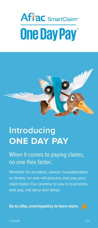 When it comes to paying claims,
no one flies faster.
Whether it’s accident, cancer, hospitalization
or illness, no one will process and pay your
claim faster. Our promise to you is to process
and pay, not deny and delay.
Introducing
ONE DAY PAY
Go to aflac.com/mypolicy to learn more.
Z150058R 3/15
 