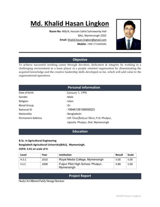 Khalid Hasan Lingkon
Md. Khalid Hasan Lingkon
Room No: 406/A, Hossain Sahid Suhrawardy Hall
BAU, Mymensingh-2202
Email: Khalid.hasan.lingkon@gmail.com
Mobile: +880 1716849686
Objective
To achieve successful working career through devotion, dedication & integrity by working in a
challenging environment as a team player in a people oriented organization by disseminating the
acquired knowledge and the creative leadership skills developed so far, which will add value to the
organizational operations.
Personal Information
Date of birth : January 1, 1994
Gender : Male
Religion : Islam
Blood Group : O+
National ID : 19946128108000023
Nationality : Bangladeshi
Permanent Address : Vill: Due(Baliyar Mor), P.O: Phulpur,
Upozila: Phulpur, Dist: Mymensingh
Education
B.Sc. in Agricultural Engineering
Bangladesh Agricultural University(BAU), Mymensingh.
CGPA: 3.41 on scale of 4.
Level Year Institution Result Scale
H.S.C 2010 Royal Media College, Mymensingh 5.00 5.00
S.S.C 2008 Fulpur Pilot High School, Phulpur,
Mymensingh
4.88 5.00
Project Report
StudyOnDifferentPaddyStorageStructure
 