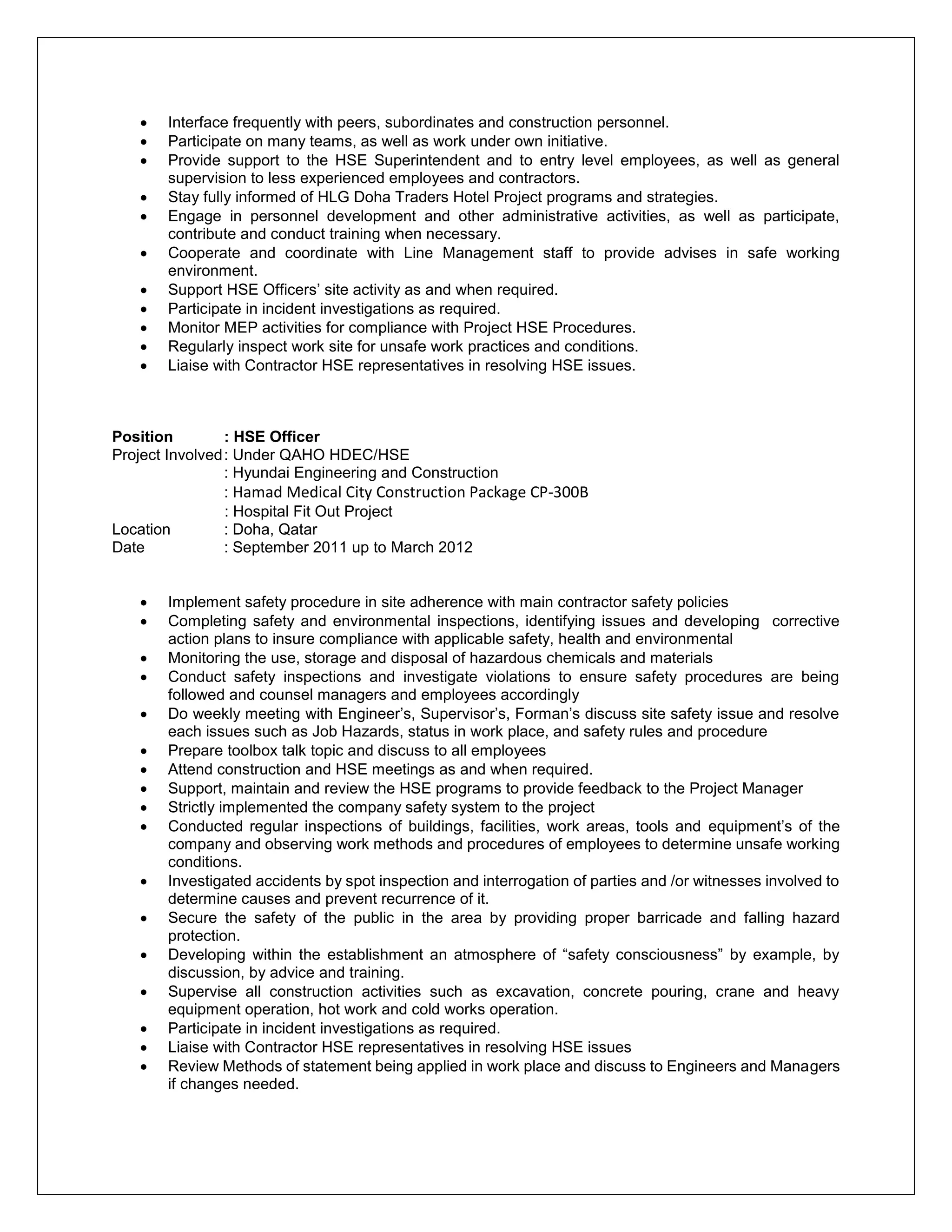  Interface frequently with peers, subordinates and construction personnel.
 Participate on many teams, as well as work under own initiative.
 Provide support to the HSE Superintendent and to entry level employees, as well as general
supervision to less experienced employees and contractors.
 Stay fully informed of HLG Doha Traders Hotel Project programs and strategies.
 Engage in personnel development and other administrative activities, as well as participate,
contribute and conduct training when necessary.
 Cooperate and coordinate with Line Management staff to provide advises in safe working
environment.
 Support HSE Officers’ site activity as and when required.
 Participate in incident investigations as required.
 Monitor MEP activities for compliance with Project HSE Procedures.
 Regularly inspect work site for unsafe work practices and conditions.
 Liaise with Contractor HSE representatives in resolving HSE issues.
Position : HSE Officer
Project Involved: Under QAHO HDEC/HSE
: Hyundai Engineering and Construction
: Hamad Medical City Construction Package CP-300B
: Hospital Fit Out Project
Location : Doha, Qatar
Date : September 2011 up to March 2012
 Implement safety procedure in site adherence with main contractor safety policies
 Completing safety and environmental inspections, identifying issues and developing corrective
action plans to insure compliance with applicable safety, health and environmental
 Monitoring the use, storage and disposal of hazardous chemicals and materials
 Conduct safety inspections and investigate violations to ensure safety procedures are being
followed and counsel managers and employees accordingly
 Do weekly meeting with Engineer’s, Supervisor’s, Forman’s discuss site safety issue and resolve
each issues such as Job Hazards, status in work place, and safety rules and procedure
 Prepare toolbox talk topic and discuss to all employees
 Attend construction and HSE meetings as and when required.
 Support, maintain and review the HSE programs to provide feedback to the Project Manager
 Strictly implemented the company safety system to the project
 Conducted regular inspections of buildings, facilities, work areas, tools and equipment’s of the
company and observing work methods and procedures of employees to determine unsafe working
conditions.
 Investigated accidents by spot inspection and interrogation of parties and /or witnesses involved to
determine causes and prevent recurrence of it.
 Secure the safety of the public in the area by providing proper barricade and falling hazard
protection.
 Developing within the establishment an atmosphere of “safety consciousness” by example, by
discussion, by advice and training.
 Supervise all construction activities such as excavation, concrete pouring, crane and heavy
equipment operation, hot work and cold works operation.
 Participate in incident investigations as required.
 Liaise with Contractor HSE representatives in resolving HSE issues
 Review Methods of statement being applied in work place and discuss to Engineers and Managers
if changes needed.
 