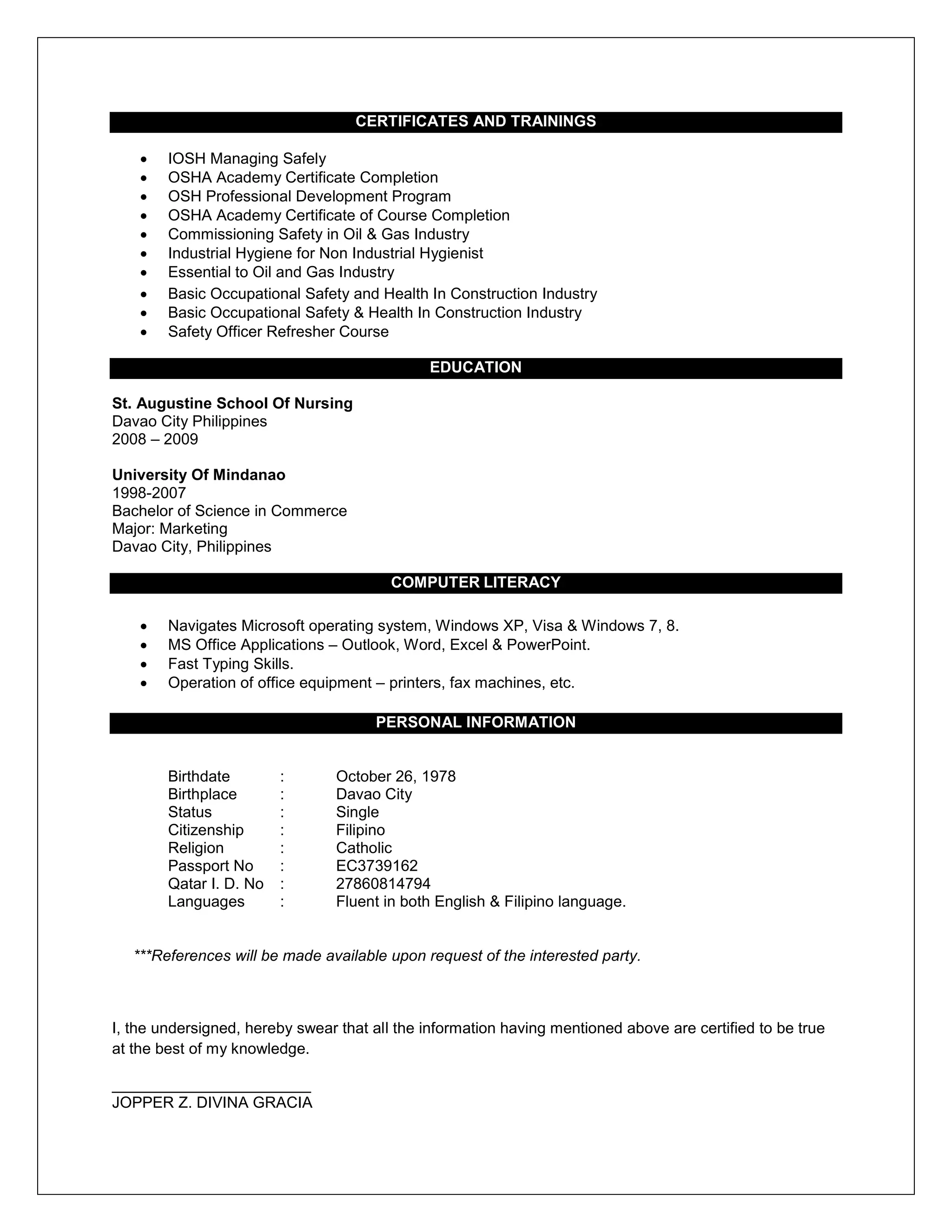 CERTIFICATES AND TRAININGS
 IOSH Managing Safely
 OSHA Academy Certificate Completion
 OSH Professional Development Program
 OSHA Academy Certificate of Course Completion
 Commissioning Safety in Oil & Gas Industry
 Industrial Hygiene for Non Industrial Hygienist
 Essential to Oil and Gas Industry
 Basic Occupational Safety and Health In Construction Industry
 Basic Occupational Safety & Health In Construction Industry
 Safety Officer Refresher Course
EDUCATION
St. Augustine School Of Nursing
Davao City Philippines
2008 – 2009
University Of Mindanao
1998-2007
Bachelor of Science in Commerce
Major: Marketing
Davao City, Philippines
COMPUTER LITERACY
 Navigates Microsoft operating system, Windows XP, Visa & Windows 7, 8.
 MS Office Applications – Outlook, Word, Excel & PowerPoint.
 Fast Typing Skills.
 Operation of office equipment – printers, fax machines, etc.
PERSONAL INFORMATION
Birthdate : October 26, 1978
Birthplace : Davao City
Status : Single
Citizenship : Filipino
Religion : Catholic
Passport No : EC3739162
Qatar I. D. No : 27860814794
Languages : Fluent in both English & Filipino language.
***References will be made available upon request of the interested party.
I, the undersigned, hereby swear that all the information having mentioned above are certified to be true
at the best of my knowledge.
_______________________
JOPPER Z. DIVINA GRACIA
 