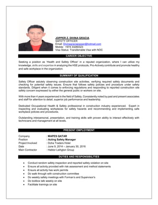 JOPPER Z. DIVINA GRACIA
SAFETY OFFICER
Email: Divinagraciajopper@hotmail.com
Mobile: +974 33280323
Visa Status: Transferrable Visa with NOC
CAREER OBJECTIVE
Seeking a position as ‘Health and Safety Officer’ in a reputed organization, where I can utilize my
knowledge, skills and expertise in analyzing the HSE protocols, Pro-Actively contribute and promote healthy
and safe workplace in the organization.
SUMMARY OF QUALIFICATION
Safety Officer astutely observing construction site activities, verifying required safety documents and
checking for potential safety issues. Ensure that follows safety policies and procedure under safety
standards. Diligent when it comes to enforcing regulations and responding to reported construction site
safety concern expressed by either the general public or workers on site.
With more than 4 years experienced in the field of Safety, Consistently noted by past and present associates
and staff for attention to detail, superior job performance and leadership.
Dedicated Occupational Health & Safety professional in construction industry experienced. Expert in
inspecting and evaluating workplaces for safety hazards and recommending and implementing safe
workplace policies and procedures.
Outstanding interpersonal, presentation, and training skills with proven ability to interact effectively with
technicians and management at all levels.
PRESENT EMPLOYMENT
Company : MAPES QATAR
Position : Acting Safety Manager
Project Involved : Doha Traders Hotel
Date : June 9, 2014 – January 30, 2016
Main Contractor : Habtor Leihgton Group
DUTIES AND RESPONSIBILITIES
 Conduct random safety inspection and reported safety violation on site
 Ensure all activity provided with risk assessment and method statements
 Ensure all activity has work permits
 Do walk through with construction committee
 Do weekly safety meetings with Forman’s and Supervisor’s
 Do toolbox talk weekly on site
 Facilitate trainings on site
 