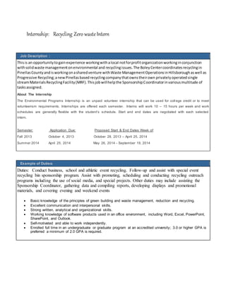 Internship: Recycling Zero wasteIntern
Job Description :
Thisis an opportunitytogainexperience workingwithalocal notforprofitorganizationworkinginconjunction
withsolidwaste managementonenvironmental and recyclingissues.The Boley Centercoordinates recyclingin
PinellasCountyandisworkingonasharedventure withWaste ManagementOperationsinHillsboroughaswell as
Progressive Recycling;anewPinellasbased recyclingcompanythatownstheirown privatelyoperated single
streamMaterialsRecyclingFacility(MRF).Thisjobwillhelpthe SponsorshipCoordinatorinvariousmultitude of
tasksassigned.
About The Internship
The Environmental Programs Internship is an unpaid volunteer internship that can be used for coll ege credit or to meet
volunteerism requirements. Internships are offered each semester. Interns will work 10 – 15 hours per week and work
schedules are generally flexible with the student’s schedule. Start and end dates are negotiated with each selected
intern.
Semester: Application Due: Proposed Start & End Dates Week of:
Fall 2013 October 4, 2013 October 28, 2013 – April 25, 2014
Summer 2014 April 25, 2014 May 26, 2014 - September 19, 2014
Example of Duties:
Duties: Conduct business, school and athletic event recycling. Follow-up and assist with special event
recycling bin sponsorship program. Assist with promoting, scheduling and conducting recycling outreach
programs including the use of social media, and special projects. Other duties may include assisting the
Sponsorship Coordinator, gathering data and compiling reports, developing displays and promotional
materials, and covering evening and weekend events
 Basic knowledge of the principles of green building and waste management, reduction and recycling.
 Excellent communication and interpersonal skills.
 Strong written, analytical and organizational skills.
 Working knowledge of software products used in an office environment, including Word, Excel, PowerPoint,
SharePoint, and Outlook.
 Self-motivated and able to work independently.
 Enrolled full time in an undergraduate or graduate program at an accredited university; 3.0 or higher GPA is
preferred a minimum of 2.0 GPA is required.
 
