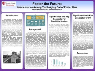 www.postersession.com
The Department of Health and Human
Services defines foster care as “24-hour substitute
care for children placed away from their parents or
guardians and for whom the state agency has
placement and care responsibility” (HHS; 2000). In
addition to the familiar single foster family home
model, placements also include, but are not limited
to, group homes, emergency shelters, large
residential facilities, and homes of relatives. By
nature, the foster care system has many layers
which were created to raise the accountability
among service providers in order to promote the
success of those transitioning out of foster care in
areas such as independence, educational
achievement, and employment attainment.
However, research suggests that this has not been
the case (Ward, 2016).
In the United States, adolescents
transitioning into adulthood are expected to
complete school, become independent, and
become a contributor to society. “Aging out” is the
term used to describe adolescents aged 18 years
or older who are no longer to eligible to remain in
foster care, however this age differs from state to
state. In particular, the process of aging out poses
many problems to those leaving foster care (Ward,
2016).
Significance and Key
Concepts For OT
Foster the Future:
Independence Among Youth Aging Out of Foster Care
Patrick Martinucci, OTS & Sean McDonald, OTS
The need has been identified for the development
of programs that address the challenges faced by
youth transitioning out of foster care. Specifically,
client-centered occupation-based programs that
increase the chances of equipping this population
with the necessary skills to live independently,
seek employment, and maintain health and well-
being would be of value to the population (Ward,
2016). Programs like these would help empower
those aging out of foster care and effect positive
social change (AOTA, 2007).
The foster care system, by its nature, tends to
marginalize its “members” by labeling them different
than other children. Some studies have shown that a
child in foster care can average up to 15 different
placements throughout their youth, which ultimately
disrupts occupation as they move from placement to
placement (Ward, 2009). Kronenberg and Pollard
(2005) base the notion of occupational apartheid on
the idea that some people in society are deemed of
different economic and social value than others,
which leads to groups of people being pushed to the
outskirts of mainstream society, thus affecting their
social and occupational participation. This is
uniquely true for foster children, made more relevant
by the fact that large numbers of children in the
foster care system are burdened with a variety of
stigmas, including their minority status and physical
and emotional impairments. These stigmas in turn,
often isolate them from the community as a whole.
Abuse and neglect, such as those found in
many foster care settings, over long periods of time
can impact biological stress systems that lead to
alterations in brain maturation and result in
maladaptive outcomes. Childhood stress and
trauma have also been found to alter the
development of the limbic system, thus affecting
emotion and memory (Avery & Freundlich, 2009).
These negative outcomes, coupled with the fact that
most youth at age 18 are not developmentally
prepared to live independently, contribute to the
occupational injustice this group endures.
The barriers to the development of independent
living have been identified, however to date there
has been “no individualized, occupation-based,
client-centered” treatment approaches to fill this
need. Data on this issue has indicated that youth
preparing to exit foster care not only lack the
knowledge of available services, but also the
motivation to seek out services available to them,
the confidence to ask about these services, or find
that the services they do know about are not
meaningful to them. Occupational therapists are
well suited to meet these needs, but traditionally
have not been a part of foster care systems
(Ward, 2016).
According to the Occupational Therapy
Practice Framework, occupational therapists have
been trained to provide interventions at an
individual level, targeting highly relevant “client
factors such as emotional regulation and self-
concept; performance skills, such as process and
social interaction skills… activities of daily living,
instrumental activities of daily living, education,
and work” (Ward, 2016). Occupational therapists
are well equipped to design more attractive and
meaningful programs that will allow these youths
to gain the skills necessary that will ultimately lead
to a greater quality of life as they transition into
adulthood and living independently.
Introduction
Significance and Key
Concepts For
Disability Studies
Background
Each year, more than 250,000 new children in
the United States are placed in foster care (Ward,
2016.) Research suggests that approximately 50%
of children in foster care have at least one
psychiatric disorder, and 33% have three or more
psychiatric disorders. Examples of these disorders
are oppositional defiance, anxiety, depression,
ADD/ADHD, PTSD, learning disorders, and many
other disorders that require medications and
continued management in order to be effective.
Most youth aging out of foster care lack financial
resources as well as other familial supports. This in
turn places them at higher risk for negative
outcomes such as low education attainment,
homelessness, unemployment, and financial
difficulties, as well as the mental and physical
health issues mentioned before. Research shows
youth in the foster care system have increased
absenteeism, disciplinary referrals, and behavioral
problems, in addition to lower grades than
compared to the general K-12 population (Ward,
2016).
A Michigan Alumni study examining
demographics and foster care youth revealed that
foster care alumni are more likely to complete high
school by means of a general equivalency diploma
(GED) rather than a typical diploma. This study also
found that only one third of the alumni (32.2%)
reported having a household income greater than
the Federal Poverty Level (White et. al, 2012).
Furthermore, lack of independence, mental health,
and vocational skills have led to a steep increase
in foster care alumni receiving services as adults
though the criminal justice system (Ward, 2016).
Conclusion
0%
10%
20%
30%
40%
50%
60%
Developmental
Delays
Language
Delays
Cognitive
Problems
Gross Motor
Difficulties
Growth
Problems
Figure 3
Disabilities Displayed by Children in Foster Care
Figure 1
Figure 2
Source: http://www.cnn.com/2014/04/16/opinion/soronen-foster-children/
Source: http://www.theoilyfosterparent.com/2015/09/20/why-are-we-letting-children-age-out-orphans/
 