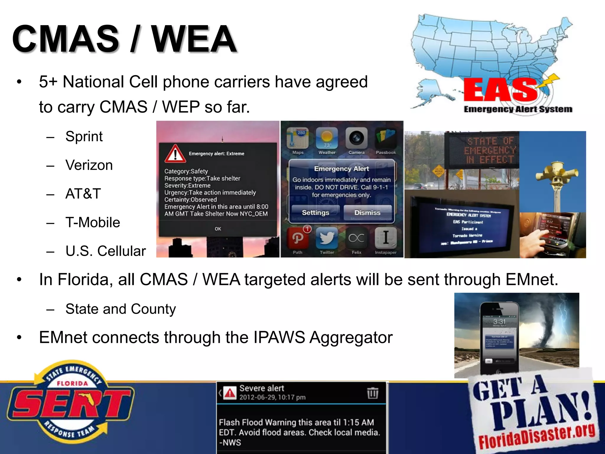 CMAS / WEA
• 5+ National Cell phone carriers have agreed
to carry CMAS / WEP so far.
– Sprint
– Verizon
– AT&T
– T-Mobile
– U.S. Cellular
• In Florida, all CMAS / WEA targeted alerts will be sent through EMnet.
– State and County
• EMnet connects through the IPAWS Aggregator
 