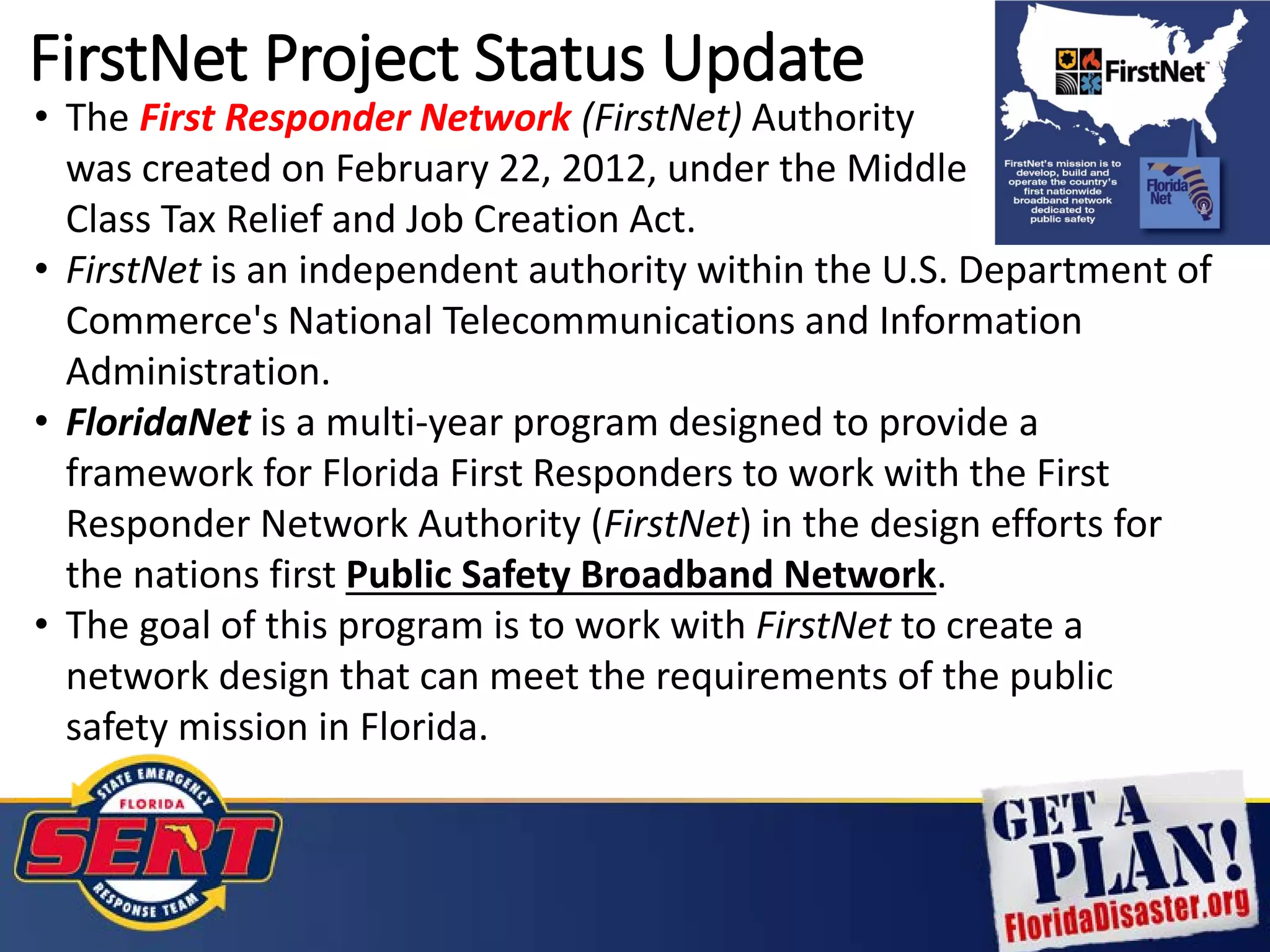 FirstNet Project Status Update
• The First Responder Network (FirstNet) Authority
was created on February 22, 2012, under the Middle
Class Tax Relief and Job Creation Act.
• FirstNet is an independent authority within the U.S. Department of
Commerce's National Telecommunications and Information
Administration.
• FloridaNet is a multi-year program designed to provide a
framework for Florida First Responders to work with the First
Responder Network Authority (FirstNet) in the design efforts for
the nations first Public Safety Broadband Network.
• The goal of this program is to work with FirstNet to create a
network design that can meet the requirements of the public
safety mission in Florida.
 