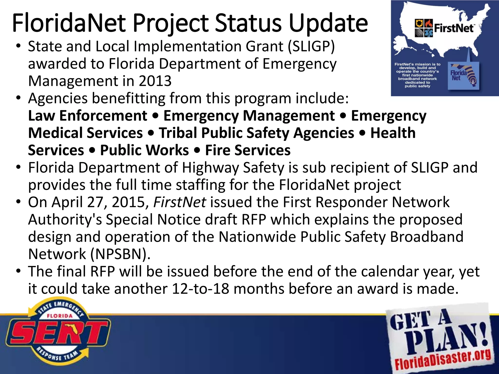 FloridaNet Project Status Update
• State and Local Implementation Grant (SLIGP)
awarded to Florida Department of Emergency
Management in 2013
• Agencies benefitting from this program include:
Law Enforcement • Emergency Management • Emergency
Medical Services • Tribal Public Safety Agencies • Health
Services • Public Works • Fire Services
• Florida Department of Highway Safety is sub recipient of SLIGP and
provides the full time staffing for the FloridaNet project
• On April 27, 2015, FirstNet issued the First Responder Network
Authority's Special Notice draft RFP which explains the proposed
design and operation of the Nationwide Public Safety Broadband
Network (NPSBN).
• The final RFP will be issued before the end of the calendar year, yet
it could take another 12-to-18 months before an award is made.
 