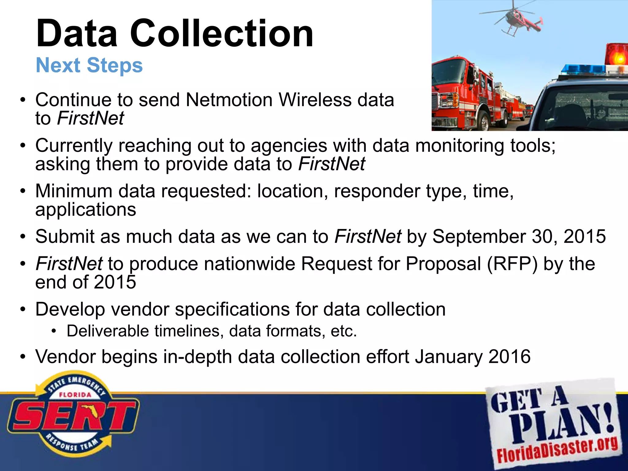 • Continue to send Netmotion Wireless data
to FirstNet
• Currently reaching out to agencies with data monitoring tools;
asking them to provide data to FirstNet
• Minimum data requested: location, responder type, time,
applications
• Submit as much data as we can to FirstNet by September 30, 2015
• FirstNet to produce nationwide Request for Proposal (RFP) by the
end of 2015
• Develop vendor specifications for data collection
• Deliverable timelines, data formats, etc.
• Vendor begins in-depth data collection effort January 2016
Data Collection
Next Steps
 