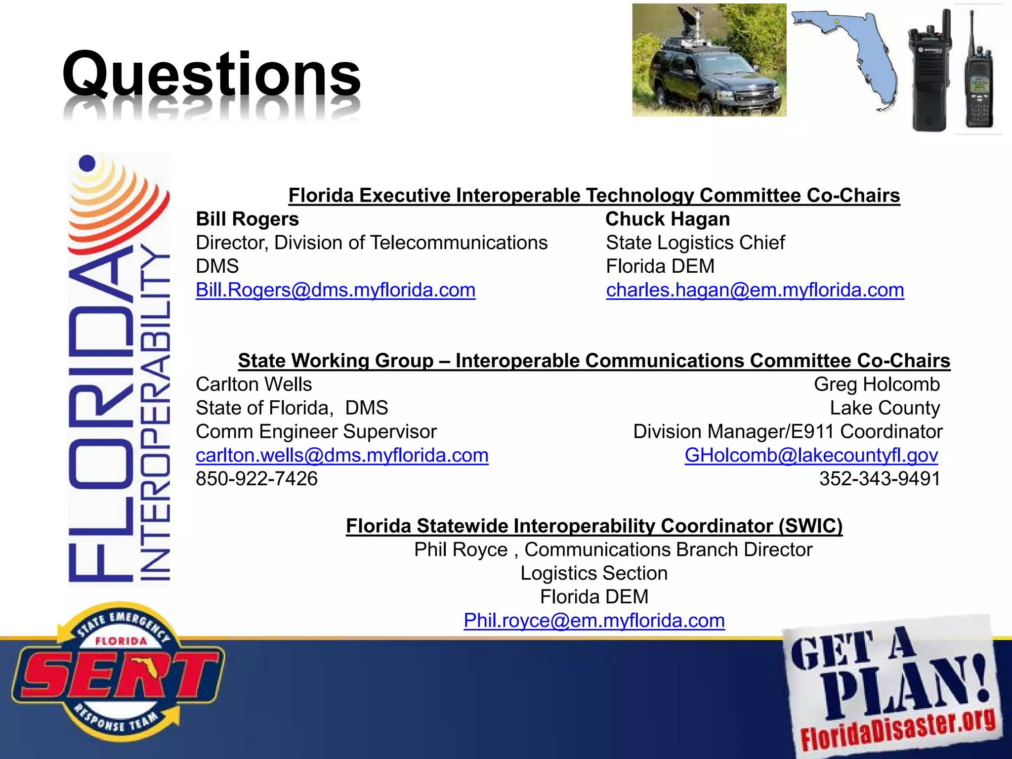 Questions
Florida Executive Interoperable Technology Committee Co-Chairs
Bill Rogers Chuck Hagan
Director, Division of Telecommunications State Logistics Chief
DMS Florida DEM
Bill.Rogers@dms.myflorida.com charles.hagan@em.myflorida.com
State Working Group – Interoperable Communications Committee Co-Chairs
Carlton Wells Greg Holcomb
State of Florida, DMS Lake County
Comm Engineer Supervisor Division Manager/E911 Coordinator
carlton.wells@dms.myflorida.com GHolcomb@lakecountyfl.gov
850-922-7426 352-343-9491
Florida Statewide Interoperability Coordinator (SWIC)
Phil Royce , Communications Branch Director
Logistics Section
Florida DEM
Phil.royce@em.myflorida.com
 