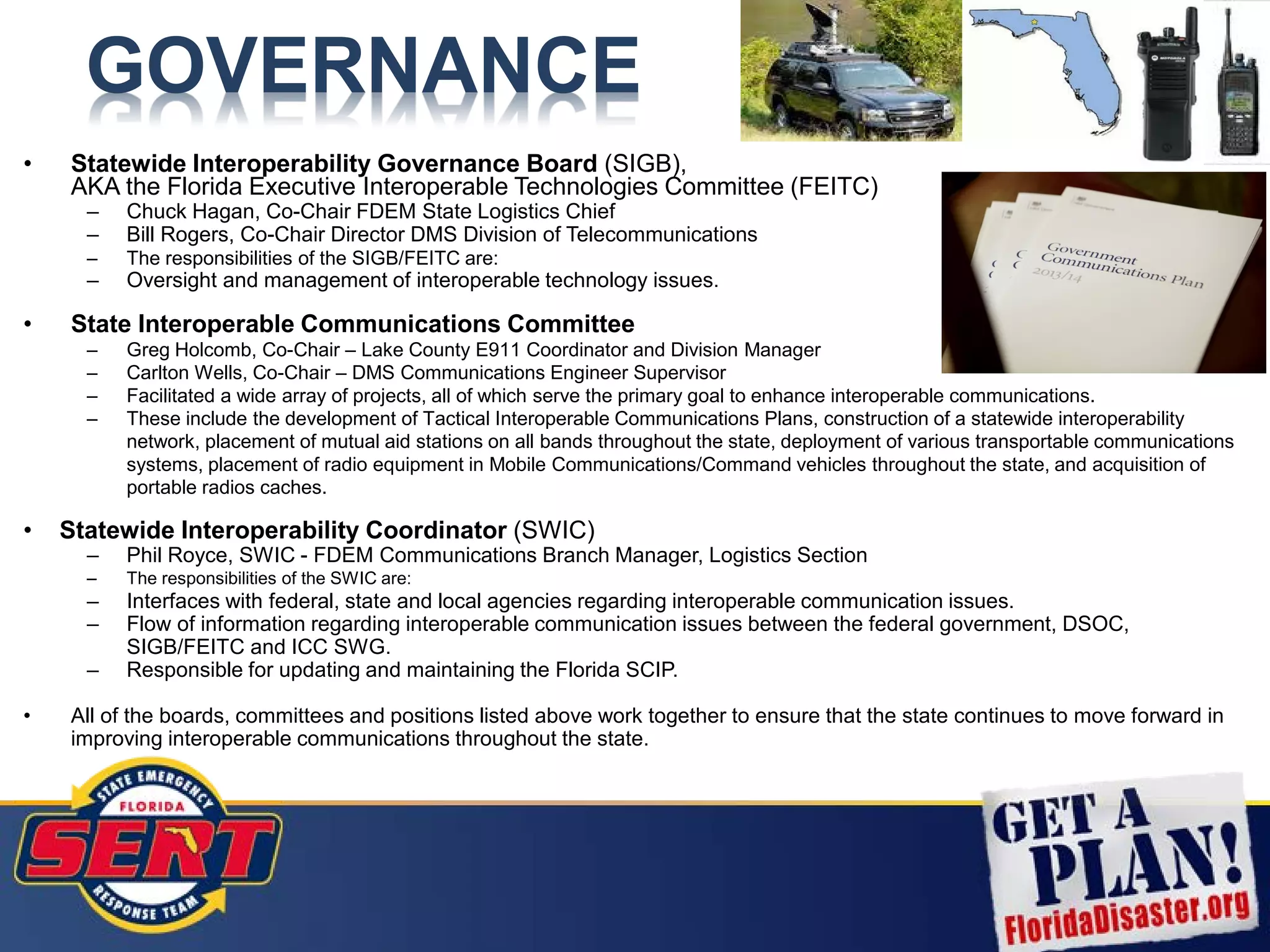 GOVERNANCE
• Statewide Interoperability Governance Board (SIGB),
AKA the Florida Executive Interoperable Technologies Committee (FEITC)
– Chuck Hagan, Co-Chair FDEM State Logistics Chief
– Bill Rogers, Co-Chair Director DMS Division of Telecommunications
– The responsibilities of the SIGB/FEITC are:
– Oversight and management of interoperable technology issues.
• State Interoperable Communications Committee
– Greg Holcomb, Co-Chair – Lake County E911 Coordinator and Division Manager
– Carlton Wells, Co-Chair – DMS Communications Engineer Supervisor
– Facilitated a wide array of projects, all of which serve the primary goal to enhance interoperable communications.
– These include the development of Tactical Interoperable Communications Plans, construction of a statewide interoperability
network, placement of mutual aid stations on all bands throughout the state, deployment of various transportable communications
systems, placement of radio equipment in Mobile Communications/Command vehicles throughout the state, and acquisition of
portable radios caches.
• Statewide Interoperability Coordinator (SWIC)
– Phil Royce, SWIC - FDEM Communications Branch Manager, Logistics Section
– The responsibilities of the SWIC are:
– Interfaces with federal, state and local agencies regarding interoperable communication issues.
– Flow of information regarding interoperable communication issues between the federal government, DSOC,
SIGB/FEITC and ICC SWG.
– Responsible for updating and maintaining the Florida SCIP.
• All of the boards, committees and positions listed above work together to ensure that the state continues to move forward in
improving interoperable communications throughout the state.
 