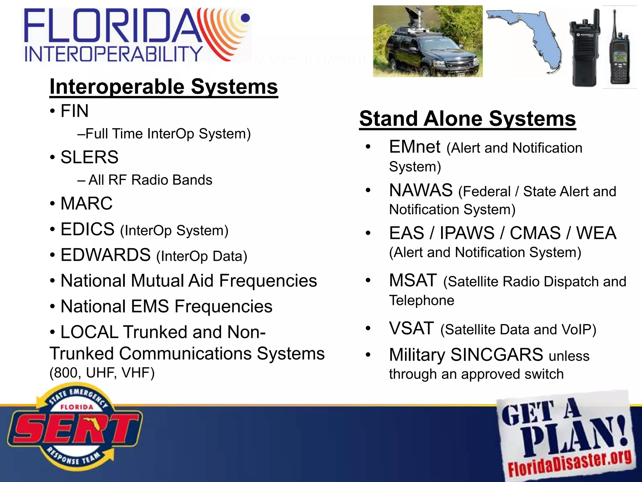 Interoperable vs. Non Interoperable
Interoperable Systems
• FIN
–Full Time InterOp System)
• SLERS
– All RF Radio Bands
• MARC
• EDICS (InterOp System)
• EDWARDS (InterOp Data)
• National Mutual Aid Frequencies
• National EMS Frequencies
• LOCAL Trunked and Non-
Trunked Communications Systems
(800, UHF, VHF)
Stand Alone Systems
• EMnet (Alert and Notification
System)
• NAWAS (Federal / State Alert and
Notification System)
• EAS / IPAWS / CMAS / WEA
(Alert and Notification System)
• MSAT (Satellite Radio Dispatch and
Telephone
• VSAT (Satellite Data and VoIP)
• Military SINCGARS unless
through an approved switch
 