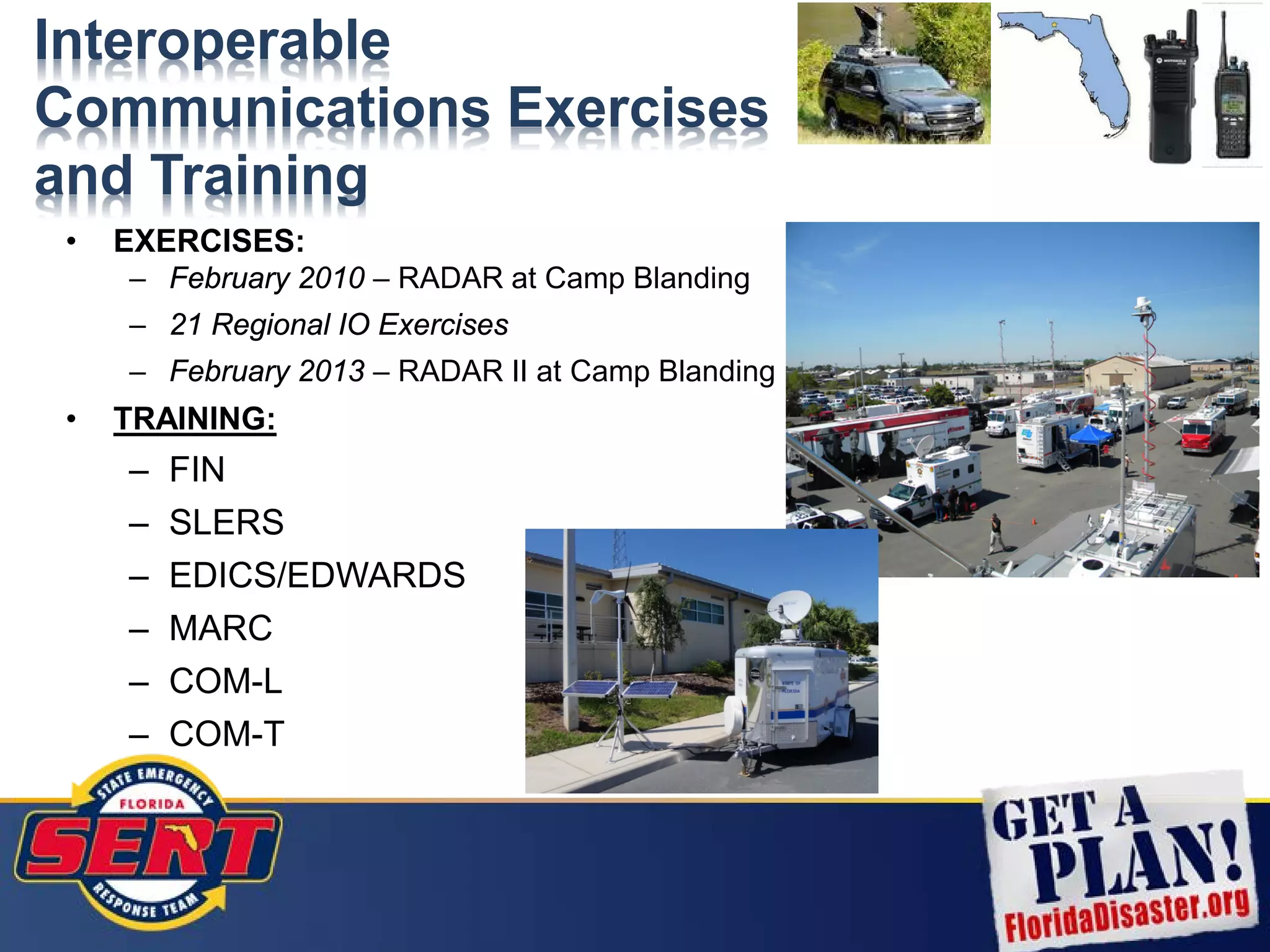 Interoperable
Communications Exercises
and Training
• EXERCISES:
– February 2010 – RADAR at Camp Blanding
– 21 Regional IO Exercises
– February 2013 – RADAR II at Camp Blanding
• TRAINING:
– FIN
– SLERS
– EDICS/EDWARDS
– MARC
– COM-L
– COM-T
 