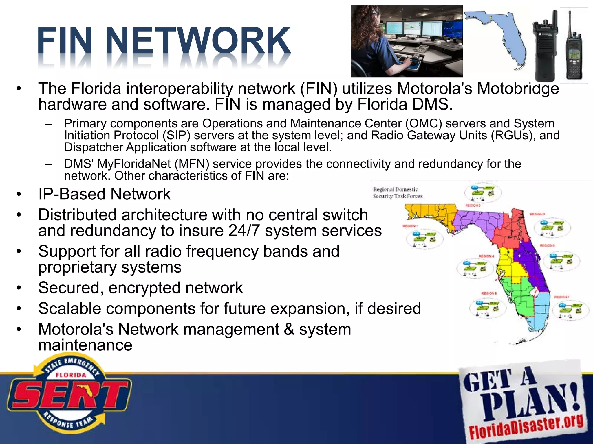 FIN NETWORK
• The Florida interoperability network (FIN) utilizes Motorola's Motobridge
hardware and software. FIN is managed by Florida DMS.
– Primary components are Operations and Maintenance Center (OMC) servers and System
Initiation Protocol (SIP) servers at the system level; and Radio Gateway Units (RGUs), and
Dispatcher Application software at the local level.
– DMS' MyFloridaNet (MFN) service provides the connectivity and redundancy for the
network. Other characteristics of FIN are:
• IP-Based Network
• Distributed architecture with no central switch
and redundancy to insure 24/7 system services
• Support for all radio frequency bands and
proprietary systems
• Secured, encrypted network
• Scalable components for future expansion, if desired
• Motorola's Network management & system
maintenance
 