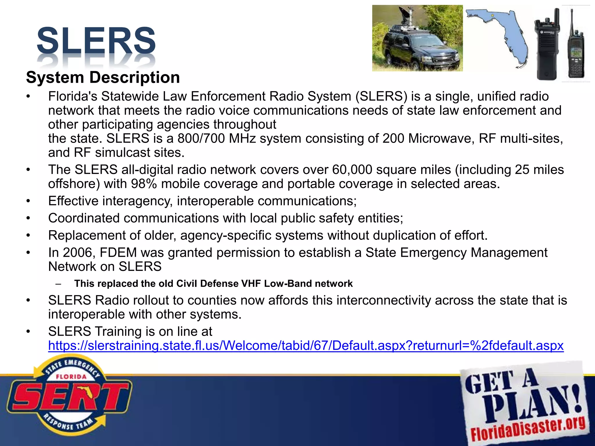 SLERS
System Description
• Florida's Statewide Law Enforcement Radio System (SLERS) is a single, unified radio
network that meets the radio voice communications needs of state law enforcement and
other participating agencies throughout
the state. SLERS is a 800/700 MHz system consisting of 200 Microwave, RF multi-sites,
and RF simulcast sites.
• The SLERS all-digital radio network covers over 60,000 square miles (including 25 miles
offshore) with 98% mobile coverage and portable coverage in selected areas.
• Effective interagency, interoperable communications;
• Coordinated communications with local public safety entities;
• Replacement of older, agency-specific systems without duplication of effort.
• In 2006, FDEM was granted permission to establish a State Emergency Management
Network on SLERS
– This replaced the old Civil Defense VHF Low-Band network
• SLERS Radio rollout to counties now affords this interconnectivity across the state that is
interoperable with other systems.
• SLERS Training is on line at
https://slerstraining.state.fl.us/Welcome/tabid/67/Default.aspx?returnurl=%2fdefault.aspx
 