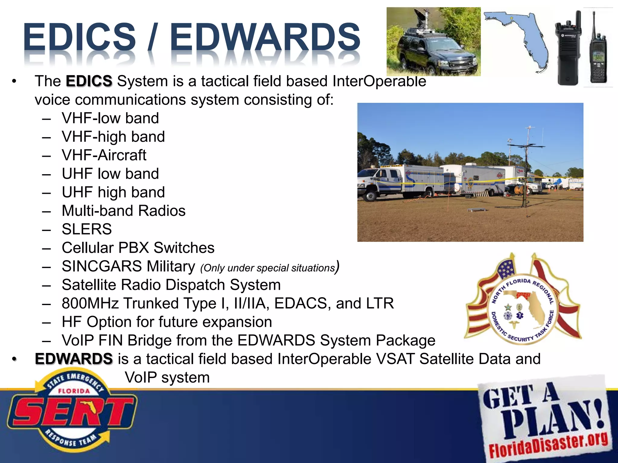 EDICS / EDWARDS
• The EDICS System is a tactical field based InterOperable
voice communications system consisting of:
– VHF-low band
– VHF-high band
– VHF-Aircraft
– UHF low band
– UHF high band
– Multi-band Radios
– SLERS
– Cellular PBX Switches
– SINCGARS Military (Only under special situations)
– Satellite Radio Dispatch System
– 800MHz Trunked Type I, II/IIA, EDACS, and LTR
– HF Option for future expansion
– VoIP FIN Bridge from the EDWARDS System Package
• EDWARDS is a tactical field based InterOperable VSAT Satellite Data and
VoIP system
 