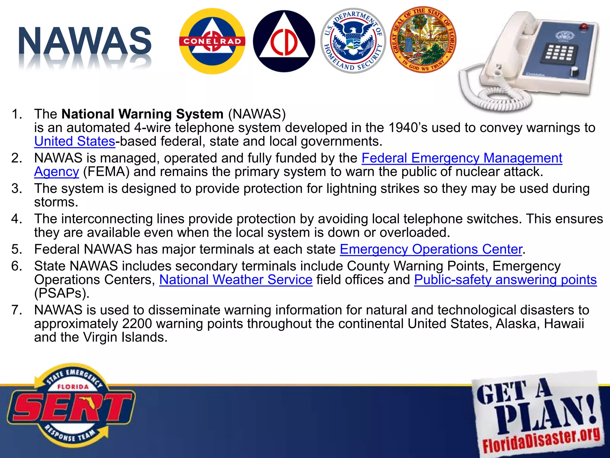 NAWAS
1. The National Warning System (NAWAS)
is an automated 4-wire telephone system developed in the 1940’s used to convey warnings to
United States-based federal, state and local governments.
2. NAWAS is managed, operated and fully funded by the Federal Emergency Management
Agency (FEMA) and remains the primary system to warn the public of nuclear attack.
3. The system is designed to provide protection for lightning strikes so they may be used during
storms.
4. The interconnecting lines provide protection by avoiding local telephone switches. This ensures
they are available even when the local system is down or overloaded.
5. Federal NAWAS has major terminals at each state Emergency Operations Center.
6. State NAWAS includes secondary terminals include County Warning Points, Emergency
Operations Centers, National Weather Service field offices and Public-safety answering points
(PSAPs).
7. NAWAS is used to disseminate warning information for natural and technological disasters to
approximately 2200 warning points throughout the continental United States, Alaska, Hawaii
and the Virgin Islands.
 