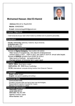 Mohamed Hassan Abd El-Hamid
Address:MALAZ st, Riyadh,KSA
Mobile: 0599259550
E-mail: mohamednagy9550@gmail.com
Career Objective
I wish to be one of your team which meets my ambition and my dynamic personality.
Education
Faculty / University: Veterinary medicine, Asyut University
Graduation year: 2007
Grade: Accept degree
Technical Experience
Worked at Sigma Company from 5/2011 till 2/2016
Make launch of Congestal day and relaunch of Neograminyst
Achieve 100% in 2012 , 106% in 2013 and 109% in 2014 of annual sales targets
Worked at EIPICO company from 9/2007 till 4/2011
Make launch of Epifenac and gastromotil tab
The best achiever of Emoxiclav tab in upper egypt
Courses
MINI MBA from harvy center
DIPLOMA IN TOT from Cambridge
ICDL (International computer driving license) from Orascom Telecom
Language
Arabic: Mother tongue
English: very good ( speaking and writing )
Personal Skills
Communication Skills.
Excellent computer skills and fast to learn new technologies.
Responsible for reporter of student for 3 years
Member of scout team in college
Personal Information
Nationality: Egyptian
social state:Married
Birth date: May 8th,1984
Iqama: transfers iqama
Driver license: Valid
 