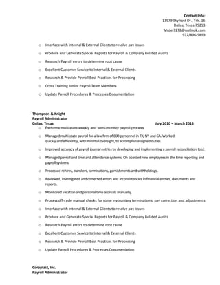 Contact Info:
13979 Skyfrost Dr., Trlr. 16
Dallas, Texas 75253
Msdei7278@outlook.com
972/896-5899
o Interface with Internal & External Clients to resolve pay issues
o Produce and Generate Special Reports for Payroll & Company Related Audits
o Research Payroll errors to determine root cause
o Excellent Customer Service to Internal & External Clients
o Research & Provide Payroll Best Practices for Processing
o Cross Training Junior Payroll Team Members
o Update Payroll Procedures & Processes Documentation
Thompson & Knight
Payroll Administrator
Dallas, Texas July 2010 – March 2015
o Performs multi-state weekly and semi-monthly payroll process
o Managed multi-state payroll for a law firm of 600 personnel in TX, NY and CA. Worked
quickly and efficiently, with minimal oversight, to accomplish assigned duties.
o Improved accuracy of payroll journal entries by developing and implementing a payroll reconciliation tool.
o Managed payroll and time and attendance systems. On boarded new employees in the time reporting and
payroll systems.
o Processed rehires, transfers, terminations, garnishments and withholdings.
o Reviewed, investigated and corrected errors and inconsistencies in financial entries, documents and
reports.
o Monitored vacation and personal time accruals manually.
o Process off-cycle manual checks for some involuntary terminations, pay correction and adjustments
o Interface with Internal & External Clients to resolve pay issues
o Produce and Generate Special Reports for Payroll & Company Related Audits
o Research Payroll errors to determine root cause
o Excellent Customer Service to Internal & External Clients
o Research & Provide Payroll Best Practices for Processing
o Update Payroll Procedures & Processes Documentation
Coroplast, Inc.
Payroll Administrator
 