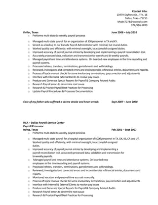 Contact Info:
13979 Skyfrost Dr., Trlr. 16
Dallas, Texas 75253
Msdei7278@outlook.com
972/896-5899
Dallas, Texas June 2008 – July 2010
o Performs multi-state bi-weekly payroll process
o Managed multi-state payroll for an organization of 300 personnel in TX and KY.
o Served as a backup to our Canada Payroll Administrator with minimal, but crucial duties.
o Worked quickly and efficiently, with minimal oversight, to accomplish assigned duties.
o Improved accuracy of payroll journal entries by developing and implementing a payroll reconciliation tool.
o Accurately processed data, validation and transmission for weekly and bi-weekly payrolls.
o Managed payroll and time and attendance systems. On boarded new employees in the time reporting and
payroll systems.
o Processed rehires, transfers, terminations, garnishments and withholdings.
o Reviewed, investigated and corrected errors and inconsistencies in financial entries, documents and reports.
o Process off-cycle manual checks for some involuntary terminations, pay correction and adjustments
o Interface with Internal & External Clients to resolve pay issues
o Produce and Generate Special Reports for Payroll & Company Related Audits
o Research Payroll errors to determine root cause
o Research & Provide Payroll Best Practices for Processing
o Update Payroll Procedures & Processes Documentation
Care of my father who suffered a severe stroke and heart attack. Sept 2007 – June 2008
HCA – Dallas Payroll Service Center
Payroll Processor
Irving, Texas Feb 2001 – Sept 2007
o Performs multi-state bi-weekly payroll process
o Managed multi-state payroll for a hospital organization of 5000 personnel in TX, OK, KS, CA and UT.
Worked quickly and efficiently, with minimal oversight, to accomplish assigned
duties.
o Improved accuracy of payroll journal entries by developing and implementing a
payroll reconciliation tool. Accurately processed data, validation and transmission for
bi-weekly payrolls.
o Managed payroll and time and attendance systems. On boarded new
employees in the time reporting and payroll systems.
o Processed rehires, transfers, terminations, garnishments and withholdings.
o Reviewed, investigated and corrected errors and inconsistencies in financial entries, documents and
reports.
o Monitored vacation and personal time accruals manually.
o Process off-cycle manual checks for some involuntary terminations, pay correction and adjustments
o Interface with Internal & External Clients to resolve pay issues
o Produce and Generate Special Reports for Payroll & Company Related Audits
o Research Payroll errors to determine root cause
o Research & Provide Payroll Best Practices for Processing
 