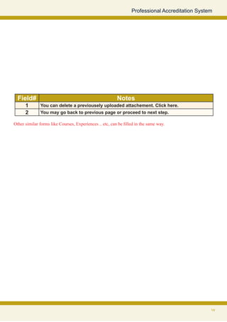 Professional Accreditation System




  Field#                                                 Notes
      1       You can delete a previousely uploaded attachement. Click here.
      2       You may go back to previous page or proceed to next step.

Other similar forms like Courses, Experiences .. etc, can be filled in the same way.




                                                                                                 17
 
